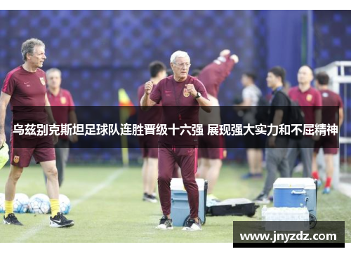 乌兹别克斯坦足球队连胜晋级十六强 展现强大实力和不屈精神