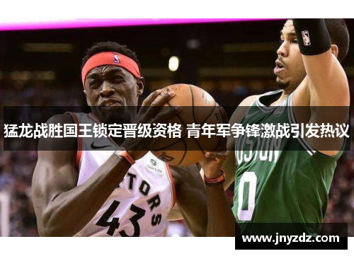 猛龙战胜国王锁定晋级资格 青年军争锋激战引发热议