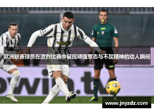 欧洲联赛球员在激烈比赛中展现顽强意志与不屈精神的动人瞬间
