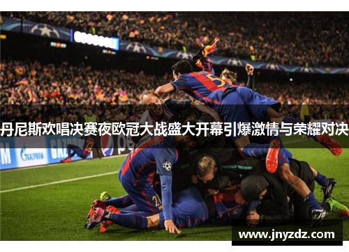 丹尼斯欢唱决赛夜欧冠大战盛大开幕引爆激情与荣耀对决