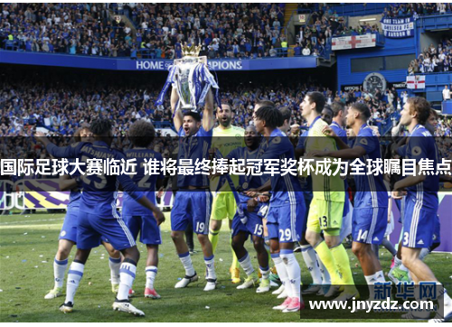 国际足球大赛临近 谁将最终捧起冠军奖杯成为全球瞩目焦点