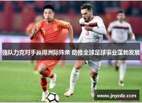 强队力克对手赢得洲际殊荣 助推全球足球事业蓬勃发展